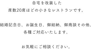 自宅を改装した席数20席ほどの小さなレストランです。結婚記念日、お誕生日、御結納、御商談その他、各種ご対応いたします。お気軽にご相談ください。
